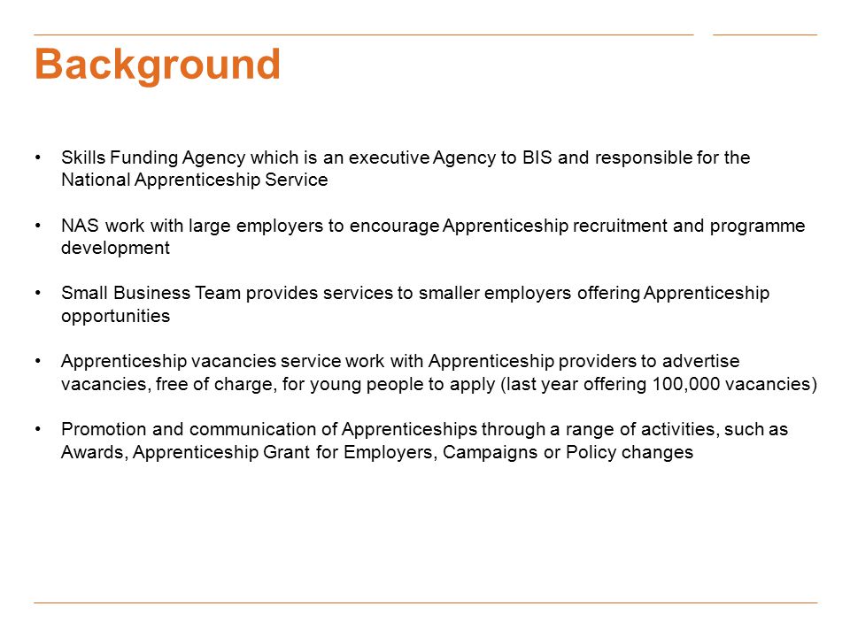 Background Skills Funding Agency which is an executive Agency to BIS and responsible for the National Apprenticeship Service NAS work with large employers to encourage Apprenticeship recruitment and programme development Small Business Team provides services to smaller employers offering Apprenticeship opportunities Apprenticeship vacancies service work with Apprenticeship providers to advertise vacancies, free of charge, for young people to apply (last year offering 100,000 vacancies) Promotion and communication of Apprenticeships through a range of activities, such as Awards, Apprenticeship Grant for Employers, Campaigns or Policy changes