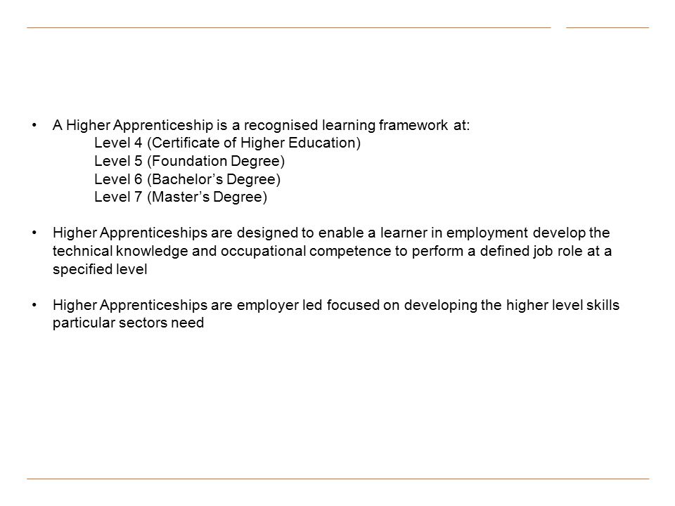 A Higher Apprenticeship is a recognised learning framework at: Level 4 (Certificate of Higher Education) Level 5 (Foundation Degree) Level 6 (Bachelor’s Degree) Level 7 (Master’s Degree) Higher Apprenticeships are designed to enable a learner in employment develop the technical knowledge and occupational competence to perform a defined job role at a specified level Higher Apprenticeships are employer led focused on developing the higher level skills particular sectors need