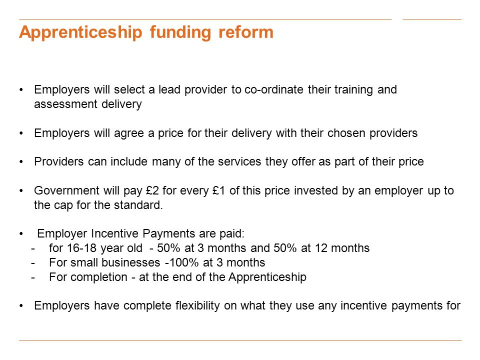 Apprenticeship funding reform Employers will select a lead provider to co-ordinate their training and assessment delivery Employers will agree a price for their delivery with their chosen providers Providers can include many of the services they offer as part of their price Government will pay £2 for every £1 of this price invested by an employer up to the cap for the standard.
