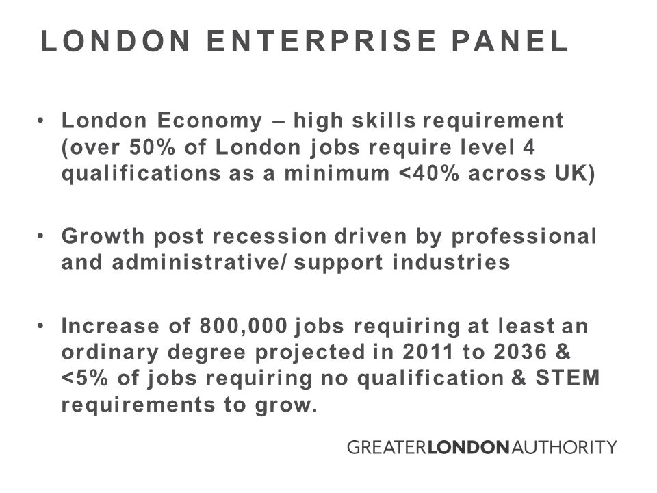 London Economy – high skills requirement (over 50% of London jobs require level 4 qualifications as a minimum <40% across UK) Growth post recession driven by professional and administrative/ support industries Increase of 800,000 jobs requiring at least an ordinary degree projected in 2011 to 2036 & <5% of jobs requiring no qualification & STEM requirements to grow.