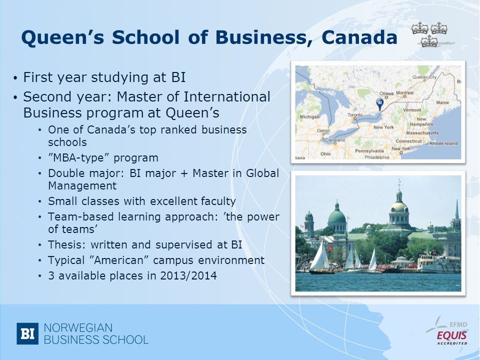 Queen’s School of Business, Canada First year studying at BI Second year: Master of International Business program at Queen’s One of Canada’s top ranked business schools MBA-type program Double major: BI major + Master in Global Management Small classes with excellent faculty Team-based learning approach: ’the power of teams’ Thesis: written and supervised at BI Typical American campus environment 3 available places in 2013/2014