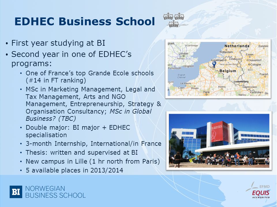 EDHEC Business School First year studying at BI Second year in one of EDHEC’s programs: One of France’s top Grande Ecole schools (#14 in FT ranking) MSc in Marketing Management, Legal and Tax Management, Arts and NGO Management, Entrepreneurship, Strategy & Organisation Consultancy; MSc in Global Business.