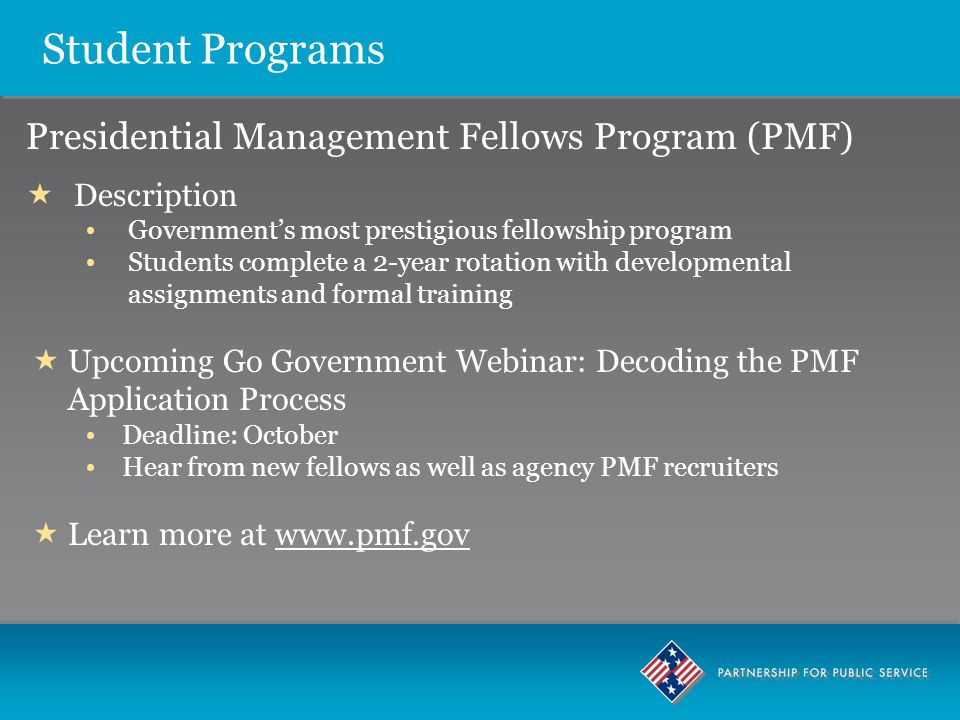 Student Programs Presidential Management Fellows Program (PMF)  Description Government’s most prestigious fellowship program Students complete a 2-year rotation with developmental assignments and formal training  Upcoming Go Government Webinar: Decoding the PMF Application Process Deadline: October Hear from new fellows as well as agency PMF recruiters  Learn more at