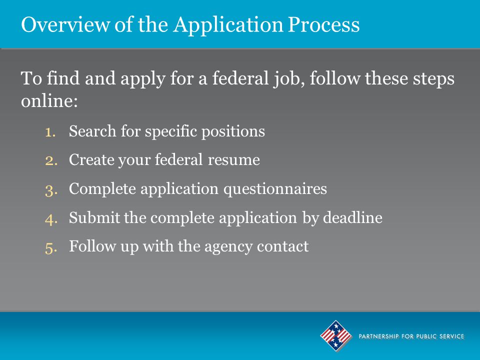 Overview of the Application Process To find and apply for a federal job, follow these steps online: 1.Search for specific positions 2.Create your federal resume 3.Complete application questionnaires 4.Submit the complete application by deadline 5.Follow up with the agency contact