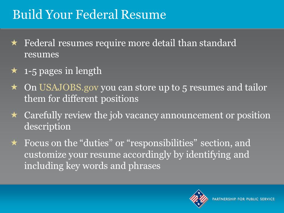  Federal resumes require more detail than standard resumes  1-5 pages in length  On USAJOBS.gov you can store up to 5 resumes and tailor them for different positions  Carefully review the job vacancy announcement or position description  Focus on the duties or responsibilities section, and customize your resume accordingly by identifying and including key words and phrases