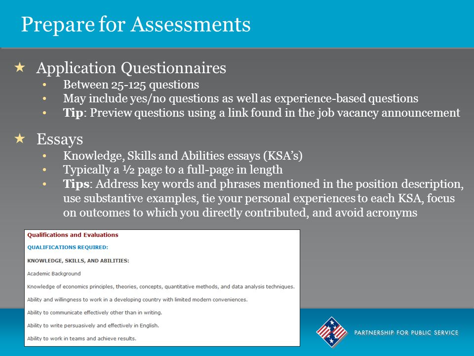 Prepare for Assessments  Application Questionnaires Between questions May include yes/no questions as well as experience-based questions Tip: Preview questions using a link found in the job vacancy announcement  Essays Knowledge, Skills and Abilities essays (KSA’s) Typically a ½ page to a full-page in length Tips: Address key words and phrases mentioned in the position description, use substantive examples, tie your personal experiences to each KSA, focus on outcomes to which you directly contributed, and avoid acronyms