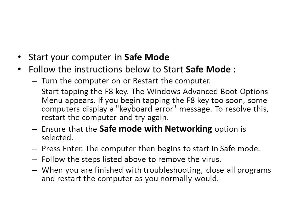 Start your computer in Safe Mode Follow the instructions below to Start Safe Mode : – Turn the computer on or Restart the computer.