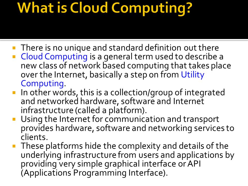 There is no unique and standard definition out there  Cloud Computing is a general term used to describe a new class of network based computing that takes place over the Internet, basically a step on from Utility Computing.