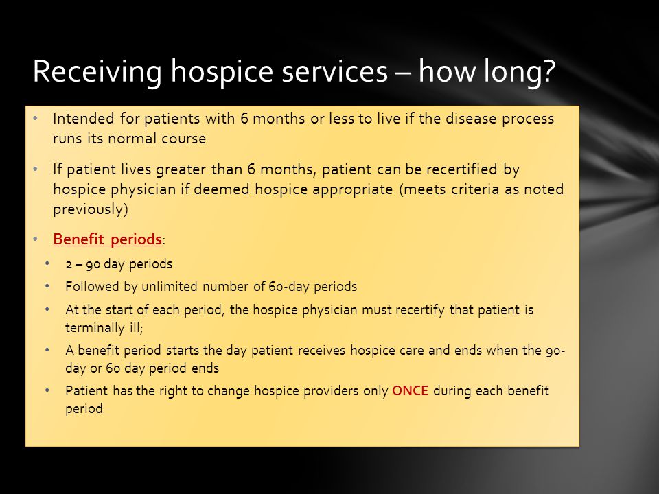 Intended for patients with 6 months or less to live if the disease process runs its normal course If patient lives greater than 6 months, patient can be recertified by hospice physician if deemed hospice appropriate (meets criteria as noted previously) Benefit periods: 2 – 90 day periods Followed by unlimited number of 60-day periods At the start of each period, the hospice physician must recertify that patient is terminally ill; A benefit period starts the day patient receives hospice care and ends when the 90- day or 60 day period ends Patient has the right to change hospice providers only ONCE during each benefit period Intended for patients with 6 months or less to live if the disease process runs its normal course If patient lives greater than 6 months, patient can be recertified by hospice physician if deemed hospice appropriate (meets criteria as noted previously) Benefit periods: 2 – 90 day periods Followed by unlimited number of 60-day periods At the start of each period, the hospice physician must recertify that patient is terminally ill; A benefit period starts the day patient receives hospice care and ends when the 90- day or 60 day period ends Patient has the right to change hospice providers only ONCE during each benefit period Receiving hospice services – how long