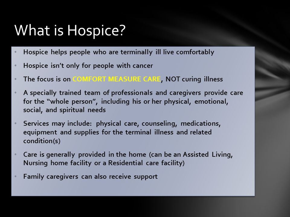 Hospice helps people who are terminally ill live comfortably Hospice isn’t only for people with cancer The focus is on COMFORT MEASURE CARE, NOT curing illness A specially trained team of professionals and caregivers provide care for the whole person , including his or her physical, emotional, social, and spiritual needs Services may include: physical care, counseling, medications, equipment and supplies for the terminal illness and related condition(s) Care is generally provided in the home (can be an Assisted Living, Nursing home facility or a Residential care facility) Family caregivers can also receive support Hospice helps people who are terminally ill live comfortably Hospice isn’t only for people with cancer The focus is on COMFORT MEASURE CARE, NOT curing illness A specially trained team of professionals and caregivers provide care for the whole person , including his or her physical, emotional, social, and spiritual needs Services may include: physical care, counseling, medications, equipment and supplies for the terminal illness and related condition(s) Care is generally provided in the home (can be an Assisted Living, Nursing home facility or a Residential care facility) Family caregivers can also receive support What is Hospice