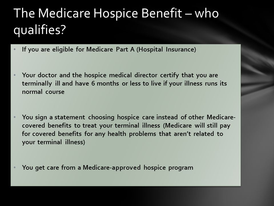 If you are eligible for Medicare Part A (Hospital Insurance) Your doctor and the hospice medical director certify that you are terminally ill and have 6 months or less to live if your illness runs its normal course You sign a statement choosing hospice care instead of other Medicare- covered benefits to treat your terminal illness (Medicare will still pay for covered benefits for any health problems that aren’t related to your terminal illness) You get care from a Medicare-approved hospice program If you are eligible for Medicare Part A (Hospital Insurance) Your doctor and the hospice medical director certify that you are terminally ill and have 6 months or less to live if your illness runs its normal course You sign a statement choosing hospice care instead of other Medicare- covered benefits to treat your terminal illness (Medicare will still pay for covered benefits for any health problems that aren’t related to your terminal illness) You get care from a Medicare-approved hospice program The Medicare Hospice Benefit – who qualifies