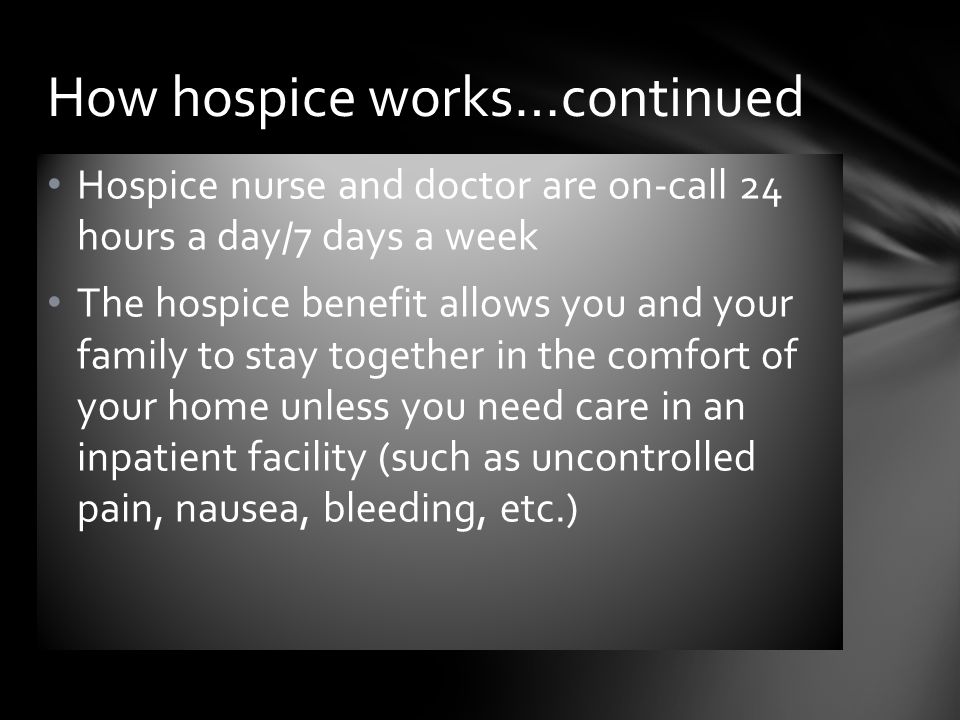 Hospice nurse and doctor are on-call 24 hours a day/7 days a week The hospice benefit allows you and your family to stay together in the comfort of your home unless you need care in an inpatient facility (such as uncontrolled pain, nausea, bleeding, etc.) How hospice works…continued