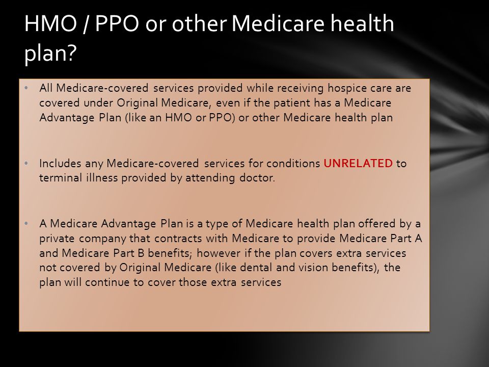 All Medicare-covered services provided while receiving hospice care are covered under Original Medicare, even if the patient has a Medicare Advantage Plan (like an HMO or PPO) or other Medicare health plan Includes any Medicare-covered services for conditions UNRELATED to terminal illness provided by attending doctor.