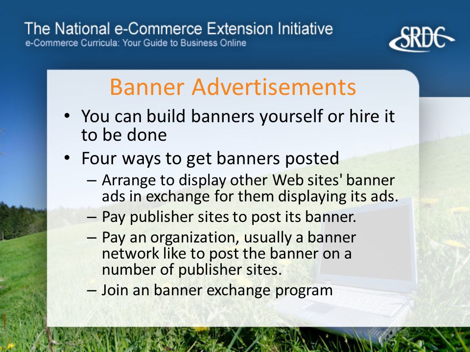 Banner Advertisements You can build banners yourself or hire it to be done Four ways to get banners posted – Arrange to display other Web sites banner ads in exchange for them displaying its ads.