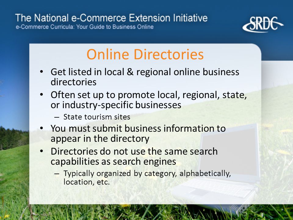 Online Directories Get listed in local & regional online business directories Often set up to promote local, regional, state, or industry-specific businesses – State tourism sites You must submit business information to appear in the directory Directories do not use the same search capabilities as search engines – Typically organized by category, alphabetically, location, etc.