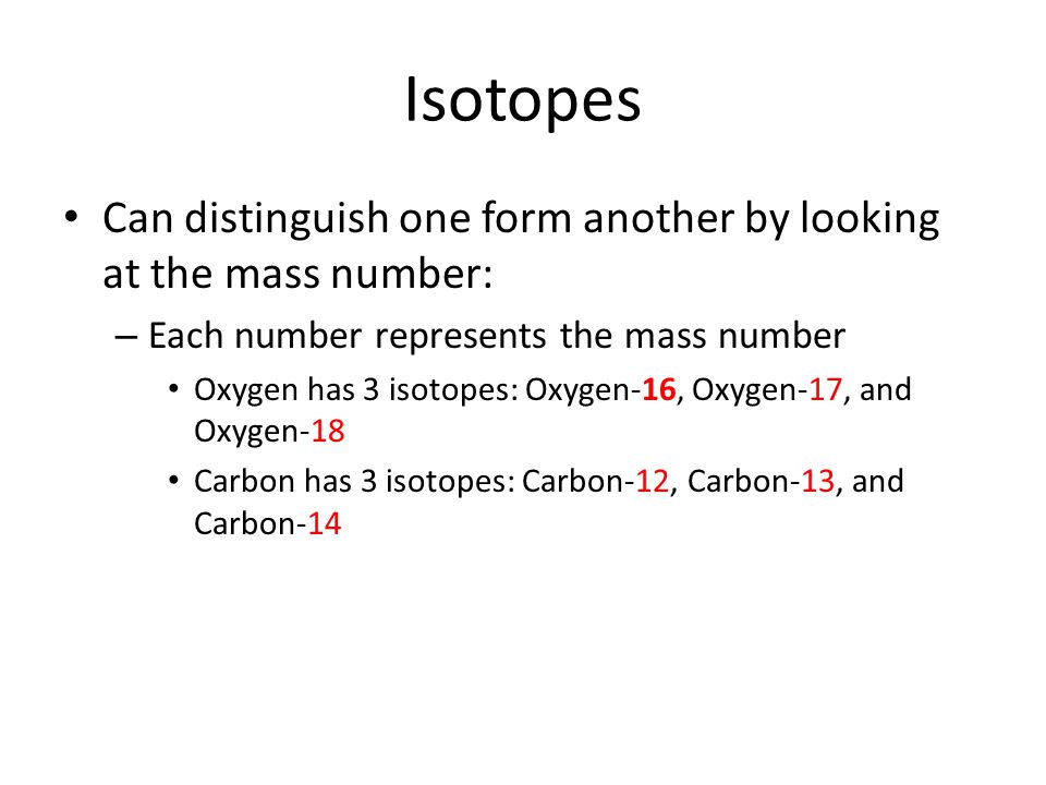 Isotopes Can distinguish one form another by looking at the mass number: – Each number represents the mass number Oxygen has 3 isotopes: Oxygen-16, Oxygen-17, and Oxygen-18 Carbon has 3 isotopes: Carbon-12, Carbon-13, and Carbon-14