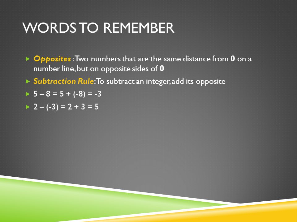 WORDS TO REMEMBER  Opposites : Two numbers that are the same distance from 0 on a number line, but on opposite sides of 0  Subtraction Rule: To subtract an integer, add its opposite  5 – 8 = 5 + (-8) = -3  2 – (-3) = = 5