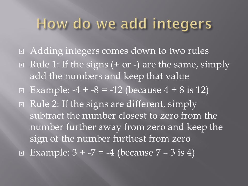  Adding integers comes down to two rules  Rule 1: If the signs (+ or -) are the same, simply add the numbers and keep that value  Example: = -12 (because is 12)  Rule 2: If the signs are different, simply subtract the number closest to zero from the number further away from zero and keep the sign of the number furthest from zero  Example: = -4 (because 7 – 3 is 4)