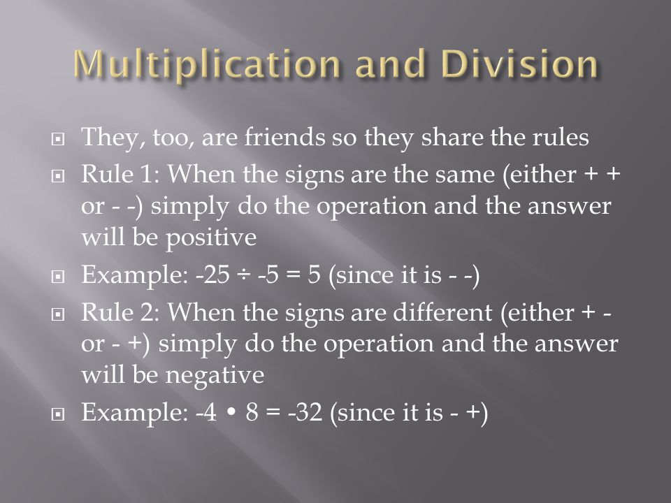  They, too, are friends so they share the rules  Rule 1: When the signs are the same (either + + or - -) simply do the operation and the answer will be positive  Example: -25 ÷ -5 = 5 (since it is - -)  Rule 2: When the signs are different (either + - or - +) simply do the operation and the answer will be negative  Example: -4 8 = -32 (since it is - +)