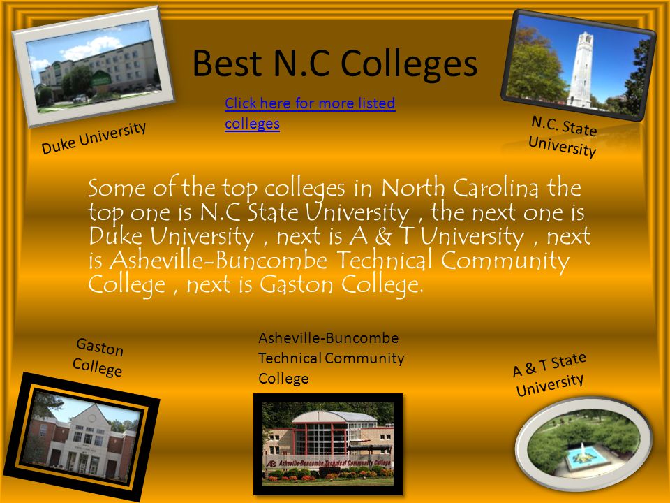 Best N.C Colleges Some of the top colleges in North Carolina the top one is N.C State University, the next one is Duke University, next is A & T University, next is Asheville-Buncombe Technical Community College, next is Gaston College.