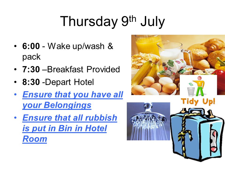 Thursday 9 th July 6:00 - Wake up/wash & pack 7:30 –Breakfast Provided 8:30 -Depart Hotel Ensure that you have all your Belongings Ensure that all rubbish is put in Bin in Hotel Room