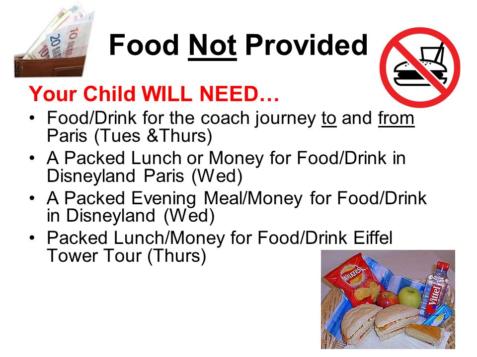 Food Not Provided Your Child WILL NEED… Food/Drink for the coach journey to and from Paris (Tues &Thurs) A Packed Lunch or Money for Food/Drink in Disneyland Paris (Wed) A Packed Evening Meal/Money for Food/Drink in Disneyland (Wed) Packed Lunch/Money for Food/Drink Eiffel Tower Tour (Thurs)