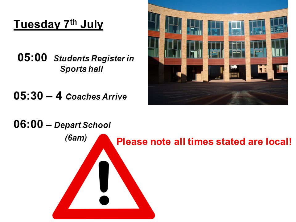 Tuesday 7 th July 05:00 Students Register in Sports hall 05:30 – 4 Coaches Arrive 06:00 – Depart School (6am) Please note all times stated are local!
