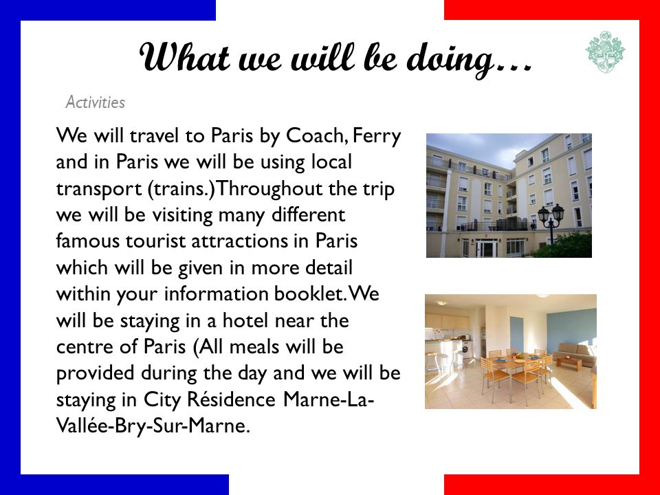 What we will be doing… Activities We will travel to Paris by Coach, Ferry and in Paris we will be using local transport (trains.)Throughout the trip we will be visiting many different famous tourist attractions in Paris which will be given in more detail within your information booklet.