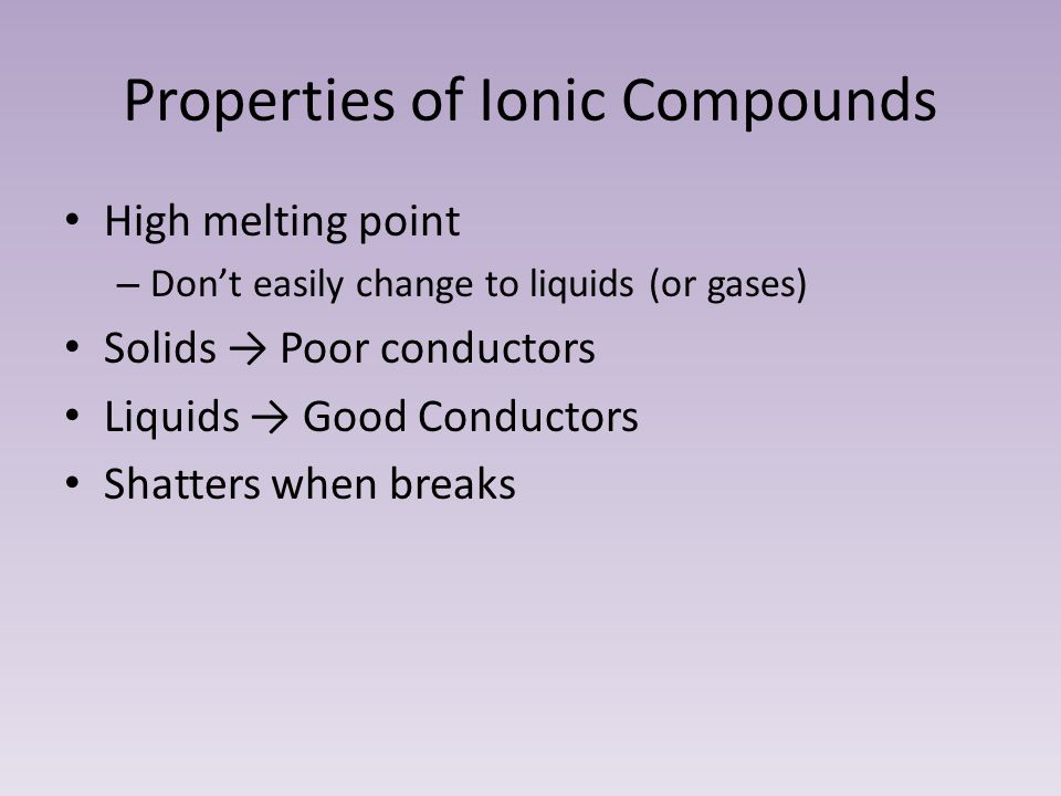 Properties of Ionic Compounds High melting point – Don’t easily change to liquids (or gases) Solids → Poor conductors Liquids → Good Conductors Shatters when breaks