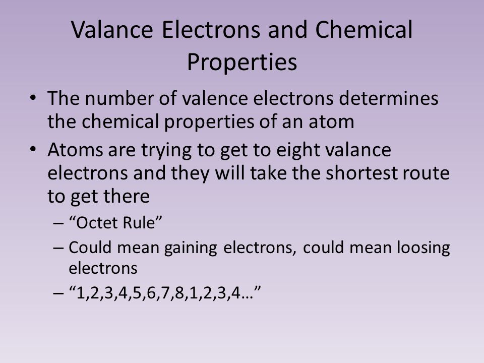 Valance Electrons and Chemical Properties The number of valence electrons determines the chemical properties of an atom Atoms are trying to get to eight valance electrons and they will take the shortest route to get there – Octet Rule – Could mean gaining electrons, could mean loosing electrons – 1,2,3,4,5,6,7,8,1,2,3,4…