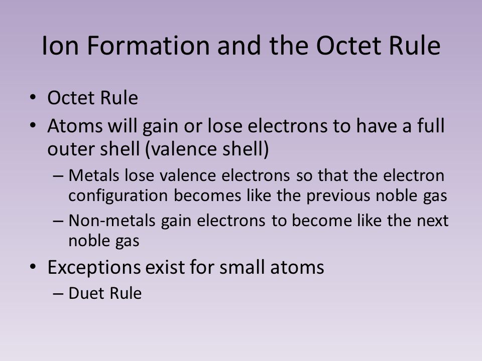 Ion Formation and the Octet Rule Octet Rule Atoms will gain or lose electrons to have a full outer shell (valence shell) – Metals lose valence electrons so that the electron configuration becomes like the previous noble gas – Non-metals gain electrons to become like the next noble gas Exceptions exist for small atoms – Duet Rule