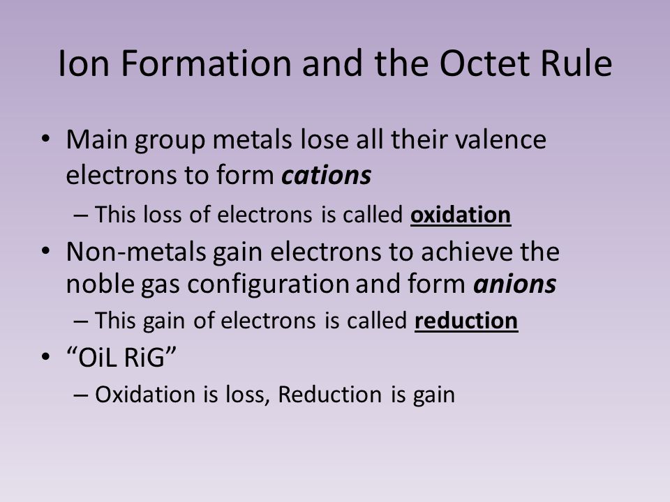 Ion Formation and the Octet Rule Main group metals lose all their valence electrons to form cations – This loss of electrons is called oxidation Non-metals gain electrons to achieve the noble gas configuration and form anions – This gain of electrons is called reduction OiL RiG – Oxidation is loss, Reduction is gain