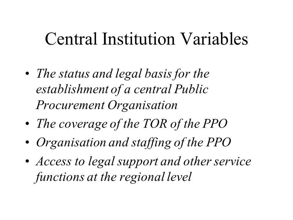 Central Institution Variables The status and legal basis for the establishment of a central Public Procurement Organisation The coverage of the TOR of the PPO Organisation and staffing of the PPO Access to legal support and other service functions at the regional level