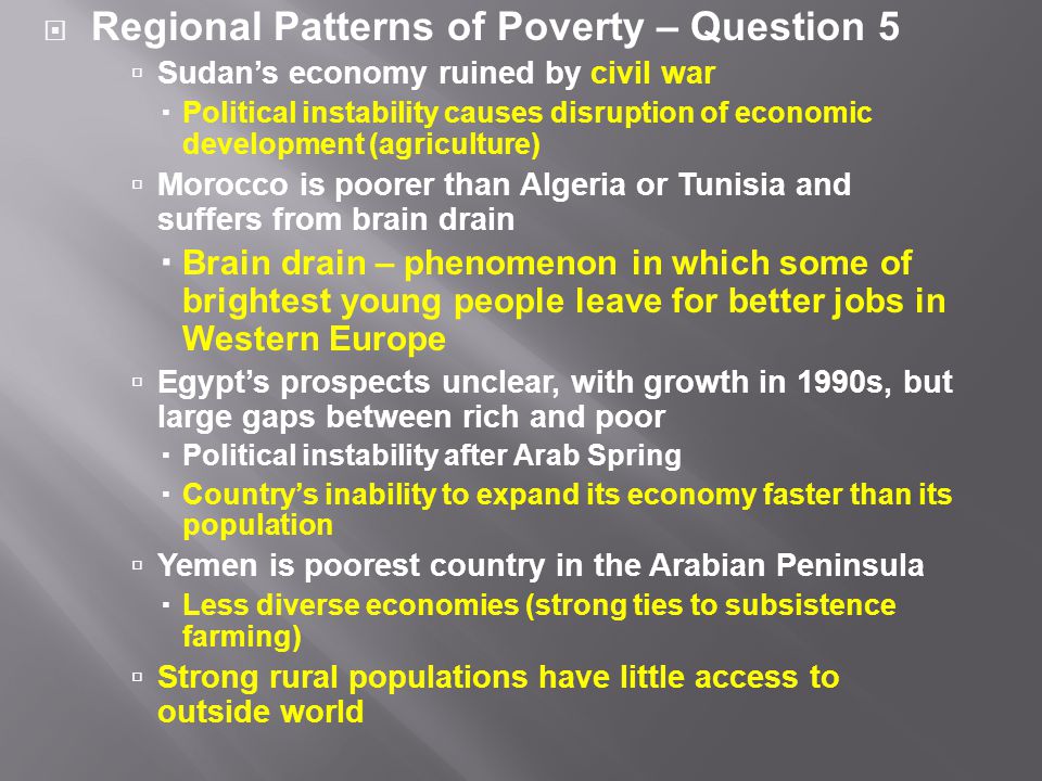  Regional Patterns of Poverty – Question 5  Sudan’s economy ruined by civil war  Political instability causes disruption of economic development (agriculture)  Morocco is poorer than Algeria or Tunisia and suffers from brain drain  Brain drain – phenomenon in which some of brightest young people leave for better jobs in Western Europe  Egypt’s prospects unclear, with growth in 1990s, but large gaps between rich and poor  Political instability after Arab Spring  Country’s inability to expand its economy faster than its population  Yemen is poorest country in the Arabian Peninsula  Less diverse economies (strong ties to subsistence farming)  Strong rural populations have little access to outside world
