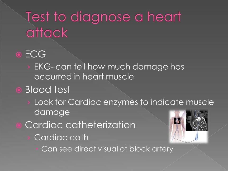  ECG › EKG- can tell how much damage has occurred in heart muscle  Blood test › Look for Cardiac enzymes to indicate muscle damage  Cardiac catheterization › Cardiac cath  Can see direct visual of block artery