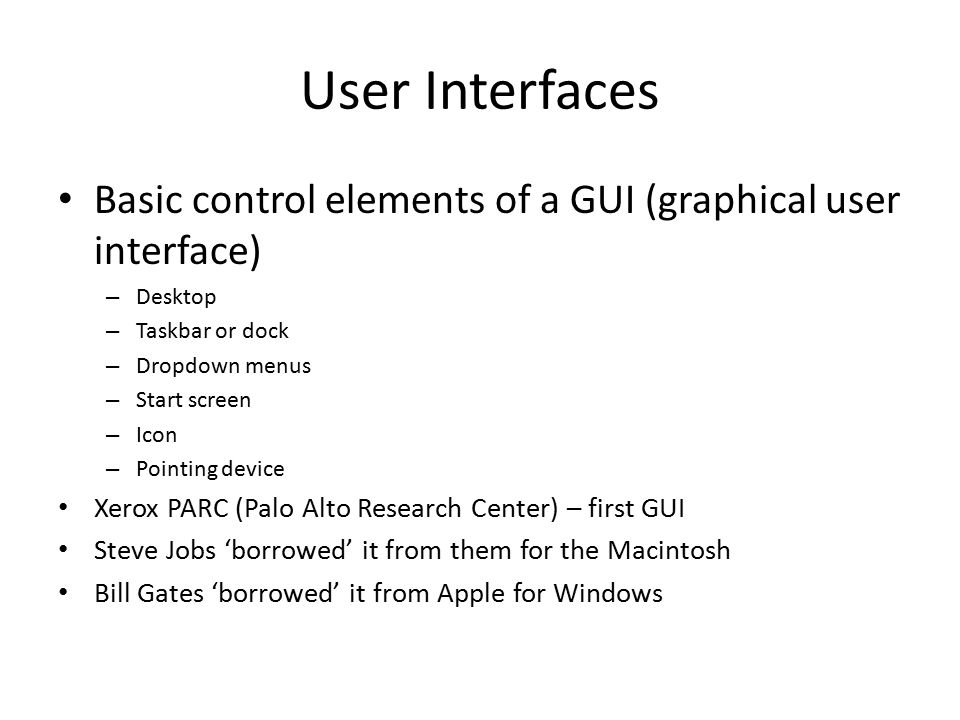 User Interfaces Basic control elements of a GUI (graphical user interface) – Desktop – Taskbar or dock – Dropdown menus – Start screen – Icon – Pointing device Xerox PARC (Palo Alto Research Center) – first GUI Steve Jobs ‘borrowed’ it from them for the Macintosh Bill Gates ‘borrowed’ it from Apple for Windows