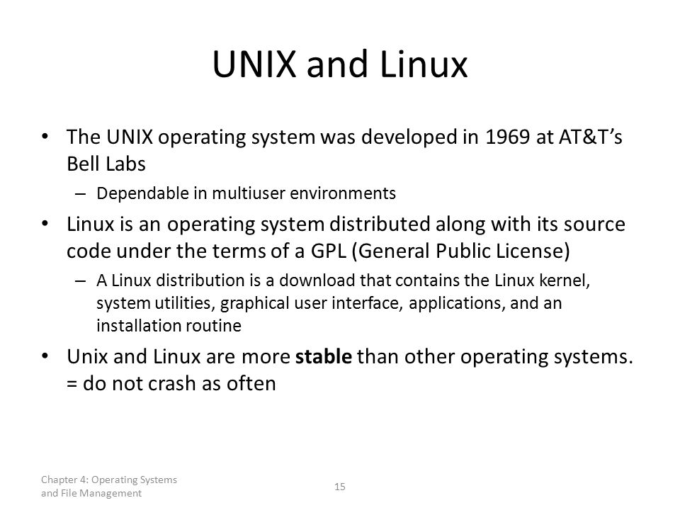 UNIX and Linux The UNIX operating system was developed in 1969 at AT&T’s Bell Labs – Dependable in multiuser environments Linux is an operating system distributed along with its source code under the terms of a GPL (General Public License) – A Linux distribution is a download that contains the Linux kernel, system utilities, graphical user interface, applications, and an installation routine Unix and Linux are more stable than other operating systems.