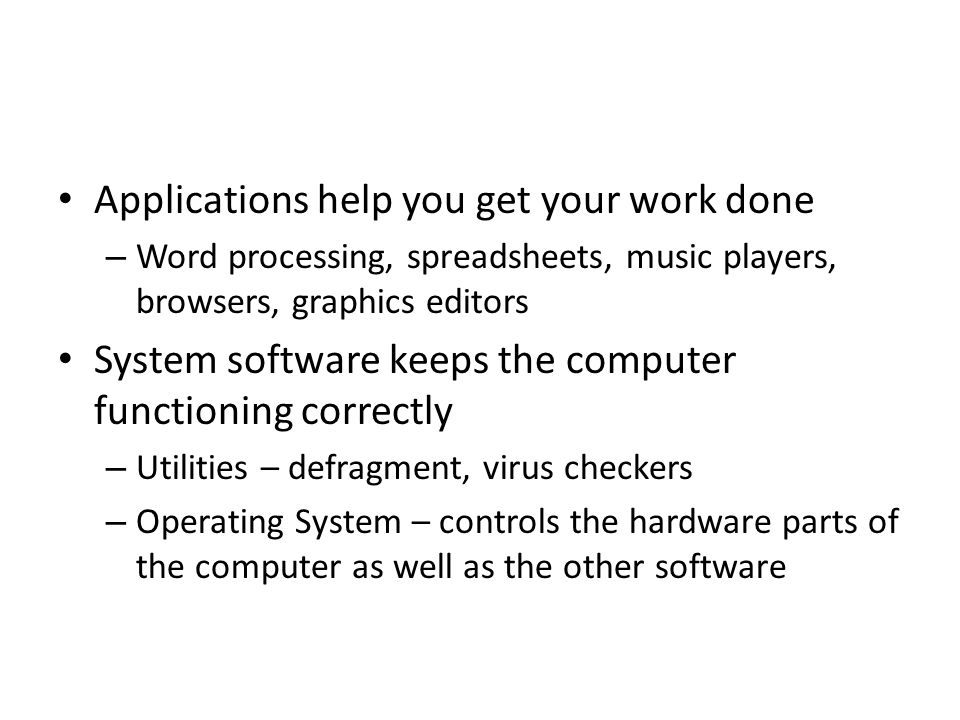 Applications help you get your work done – Word processing, spreadsheets, music players, browsers, graphics editors System software keeps the computer functioning correctly – Utilities – defragment, virus checkers – Operating System – controls the hardware parts of the computer as well as the other software