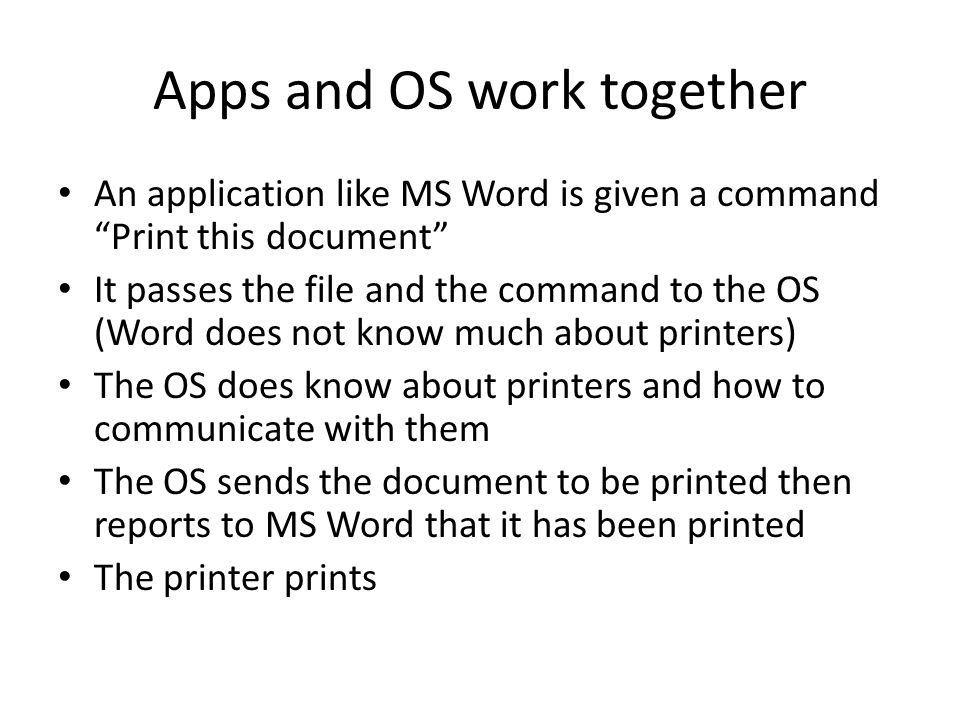 Apps and OS work together An application like MS Word is given a command Print this document It passes the file and the command to the OS (Word does not know much about printers) The OS does know about printers and how to communicate with them The OS sends the document to be printed then reports to MS Word that it has been printed The printer prints