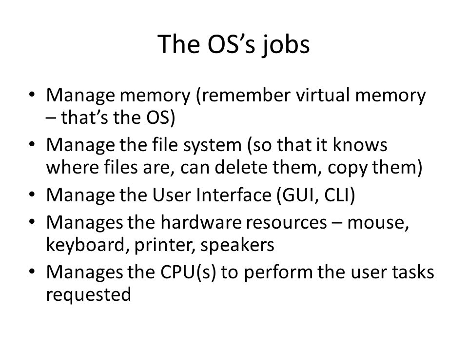 The OS’s jobs Manage memory (remember virtual memory – that’s the OS) Manage the file system (so that it knows where files are, can delete them, copy them) Manage the User Interface (GUI, CLI) Manages the hardware resources – mouse, keyboard, printer, speakers Manages the CPU(s) to perform the user tasks requested