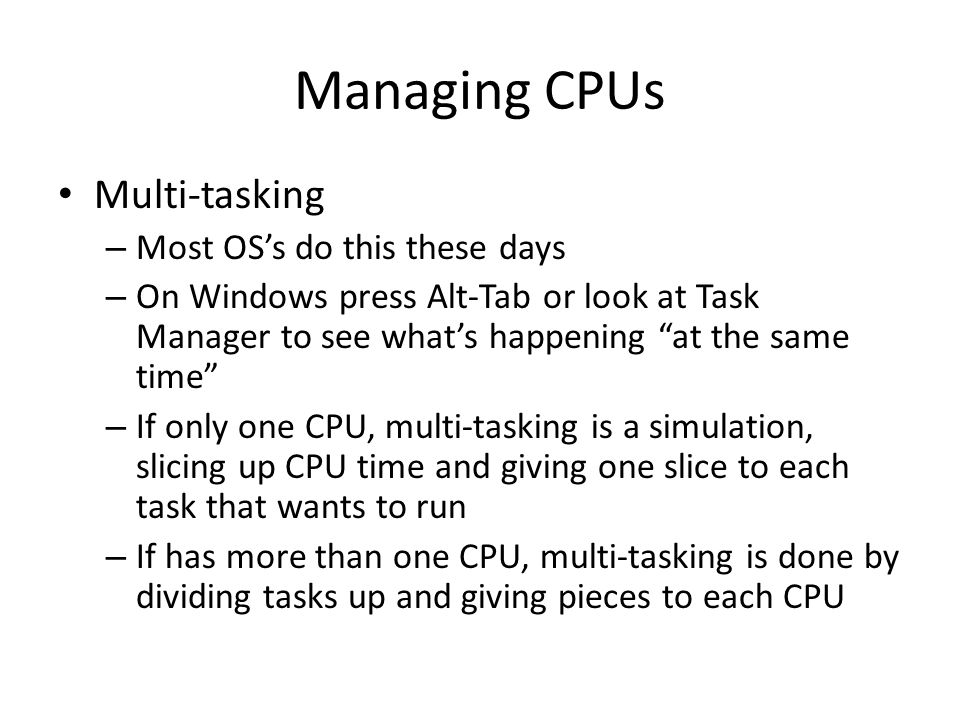Managing CPUs Multi-tasking – Most OS’s do this these days – On Windows press Alt-Tab or look at Task Manager to see what’s happening at the same time – If only one CPU, multi-tasking is a simulation, slicing up CPU time and giving one slice to each task that wants to run – If has more than one CPU, multi-tasking is done by dividing tasks up and giving pieces to each CPU