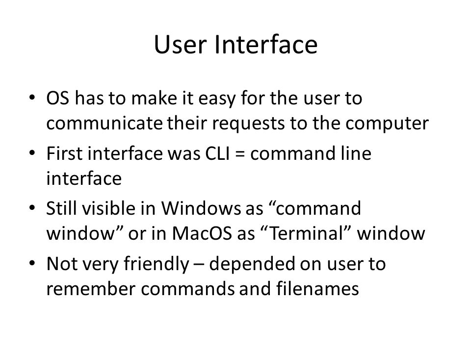 User Interface OS has to make it easy for the user to communicate their requests to the computer First interface was CLI = command line interface Still visible in Windows as command window or in MacOS as Terminal window Not very friendly – depended on user to remember commands and filenames