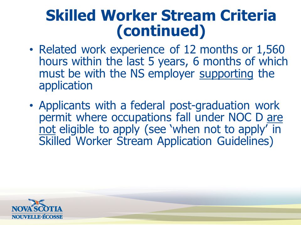 Skilled Worker Stream Criteria (continued) Related work experience of 12 months or 1,560 hours within the last 5 years, 6 months of which must be with the NS employer supporting the application Applicants with a federal post-graduation work permit where occupations fall under NOC D are not eligible to apply (see ‘when not to apply’ in Skilled Worker Stream Application Guidelines)