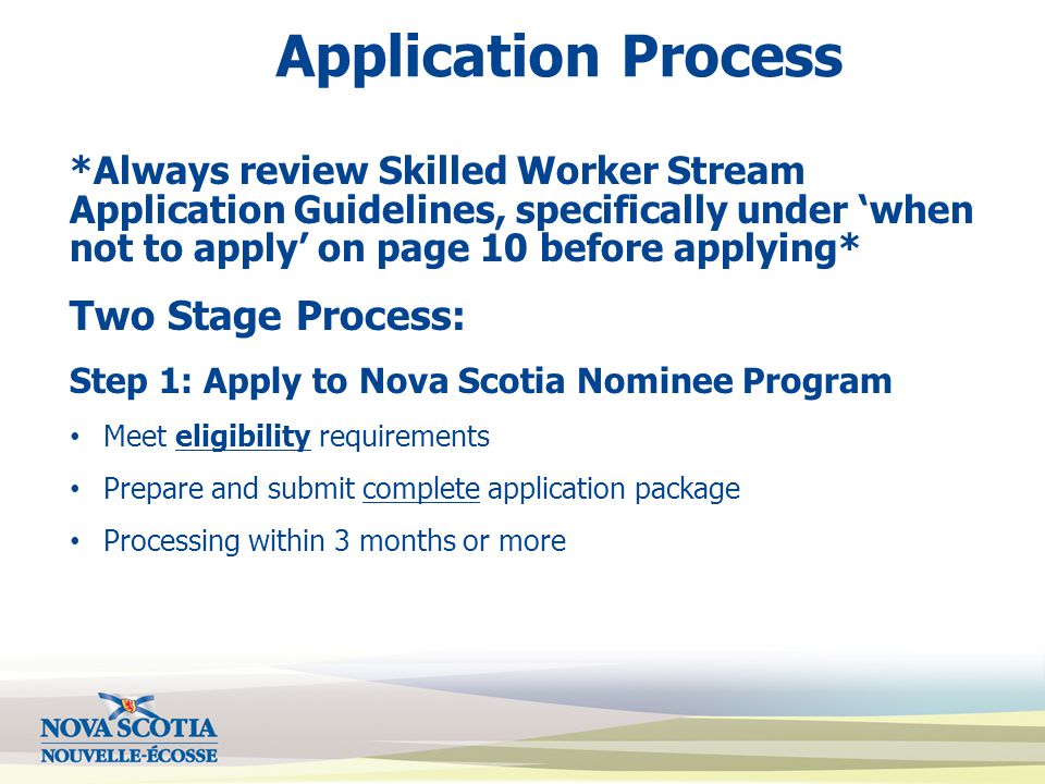 Application Process *Always review Skilled Worker Stream Application Guidelines, specifically under ‘when not to apply’ on page 10 before applying* Two Stage Process: Step 1: Apply to Nova Scotia Nominee Program Meet eligibility requirements Prepare and submit complete application package Processing within 3 months or more