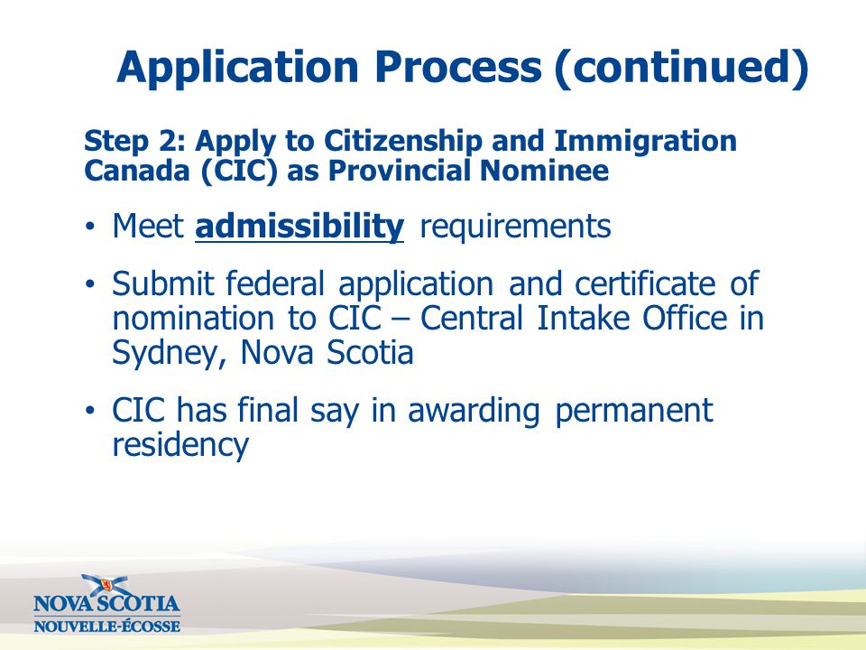 Application Process (continued) Step 2: Apply to Citizenship and Immigration Canada (CIC) as Provincial Nominee Meet admissibility requirements Submit federal application and certificate of nomination to CIC – Central Intake Office in Sydney, Nova Scotia CIC has final say in awarding permanent residency