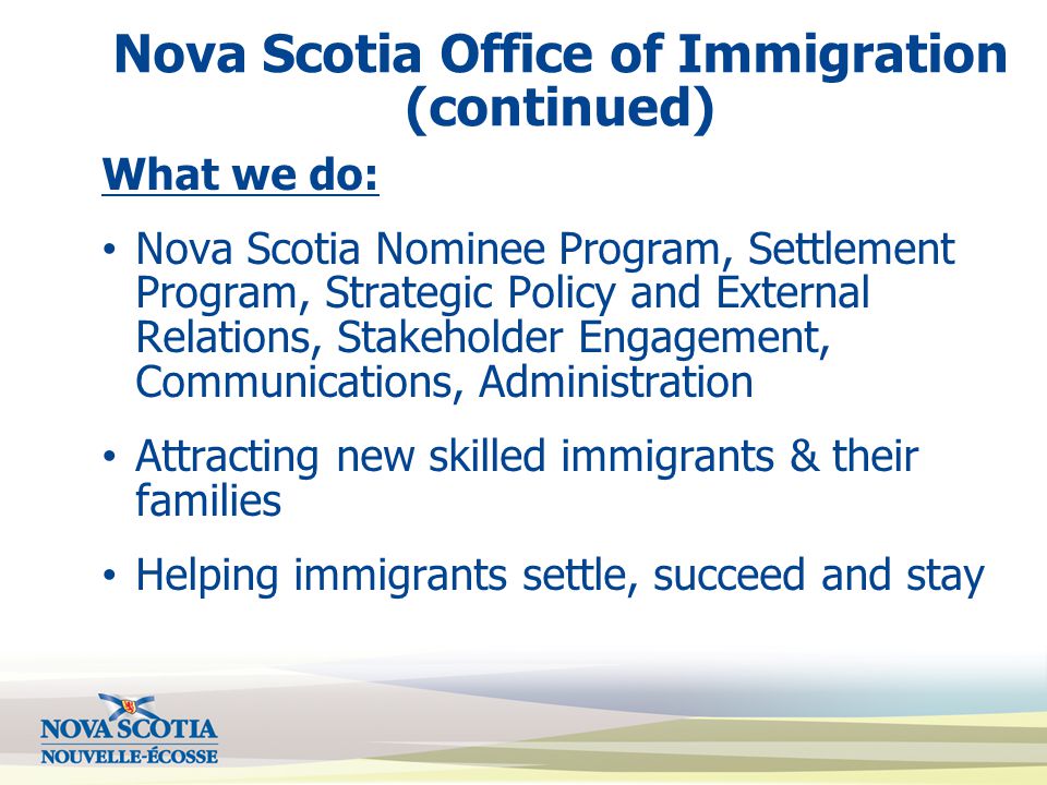 Nova Scotia Office of Immigration (continued) What we do: Nova Scotia Nominee Program, Settlement Program, Strategic Policy and External Relations, Stakeholder Engagement, Communications, Administration Attracting new skilled immigrants & their families Helping immigrants settle, succeed and stay