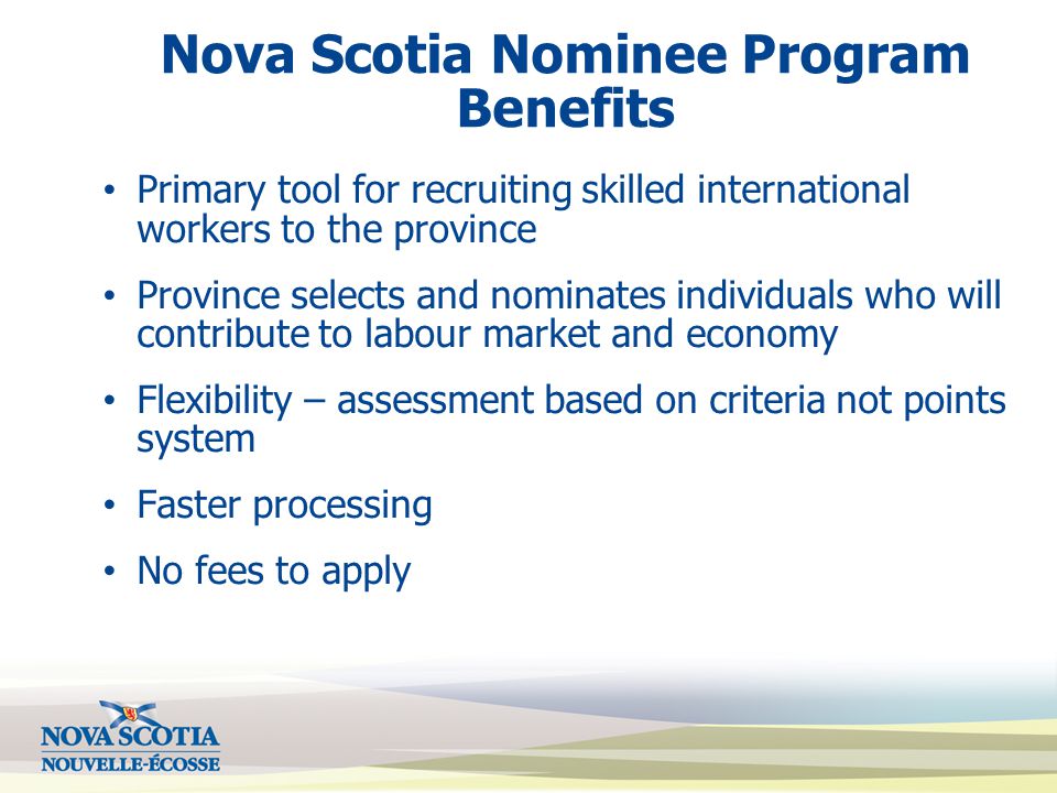 Nova Scotia Nominee Program Benefits Primary tool for recruiting skilled international workers to the province Province selects and nominates individuals who will contribute to labour market and economy Flexibility – assessment based on criteria not points system Faster processing No fees to apply