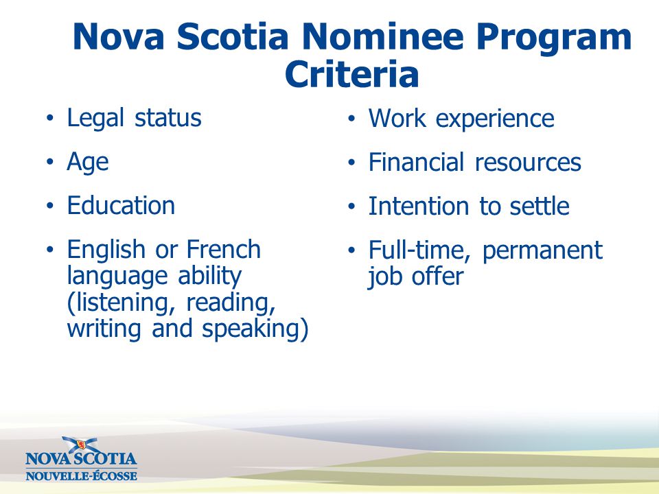 Nova Scotia Nominee Program Criteria Legal status Age Education English or French language ability (listening, reading, writing and speaking) Work experience Financial resources Intention to settle Full-time, permanent job offer