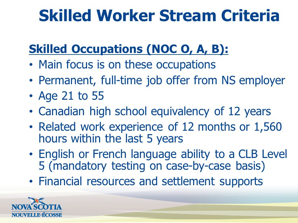 Skilled Worker Stream Criteria Skilled Occupations (NOC O, A, B): Main focus is on these occupations Permanent, full-time job offer from NS employer Age 21 to 55 Canadian high school equivalency of 12 years Related work experience of 12 months or 1,560 hours within the last 5 years English or French language ability to a CLB Level 5 (mandatory testing on case-by-case basis) Financial resources and settlement supports