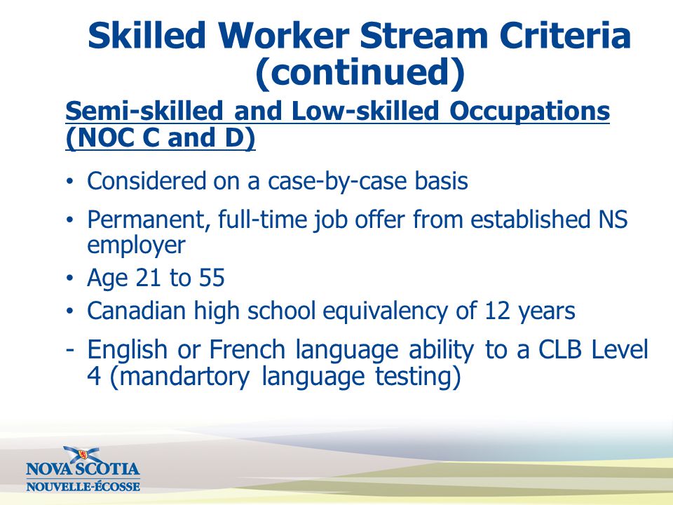Skilled Worker Stream Criteria (continued) Semi-skilled and Low-skilled Occupations (NOC C and D) Considered on a case-by-case basis Permanent, full-time job offer from established NS employer Age 21 to 55 Canadian high school equivalency of 12 years -English or French language ability to a CLB Level 4 (mandartory language testing)